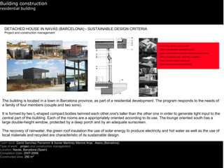 Building construction
residential building




   DETACHED HOUSE IN NAVÀS (BARCELONA) - SUSTAINABLE DESIGN CRITERIA
   Project and construction management




 The building is located in a town in Barcelona province, as part of a residential development. The program responds to the needs of
 a family of four members (couple and two sons).

 It is formed by two L-shaped compact bodies twinned each other,one's taller than the other one in order to generate light input to the
 central part of the building. Each of the rooms are a appropriately oriented according to its use. The lounge oriented south has a
 large double-height window, protected by a deep porch and by an adequate sunscreen.

 The recovery of rainwater, the green roof insulation the use of solar energy to produce electricity and hot water as well as the use of
 local materials and recycled are characteristic of its sustainable design.

Team work: David Sanchez Parramon & Xavier Martinez Marcos Arqs. Assoc.(Barcelona)
Type of work: project and construction management
Location: Navàs, Barcelona (Spain)
Completion Date: 2007-2008
Constructed area: 280 m2
 