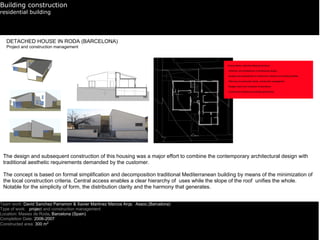 Building construction
residential building




   DETACHED HOUSE IN RODA (BARCELONA)
   Project and construction management




 The design and subsequent construction of this housing was a major effort to combine the contemporary architectural design with
 traditional aesthetic requirements demanded by the customer.

 The concept is based on formal simplification and decomposition traditional Mediterranean building by means of the minimization of
 the local construction criteria. Central access enables a clear hierarchy of uses while the slope of the roof unifies the whole.
 Notable for the simplicity of form, the distribution clarity and the harmony that generates.


Team work: David Sanchez Parramon & Xavier Martinez Marcos Arqs. Assoc.(Barcelona)
Type of work: project and construction management
Location: Masies de Roda, Barcelona (Spain)
Completion Date: 2006-2007
Constructed area: 300 m2
 