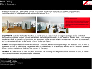 Retail Desing
Office + Show room




   INTERIOR DESIGN OF A STANDARD OFFICE AND SHOW-ROOM FOR ROTO FRANK COMPANY (GERMANY)
   Design of the prototype for future company offices in Germany, China and Spain (2011)




   SHOW ROOM: located in the heart of the office, to provide product accessibility to all program packages and to confer high
   transparency (to provide a lighter space at the center of the office), perameability ( to give access to different areas), close enough
   space to study the product without distractions and adaptability (to the product, allowing grouping them into types, to future needs
   and new products and to any kind of space, in terms of size and shape).

   MODULE: We propose a flexible module that transmits a corporate, tidy and tecnological image. This module is used as stand to
   expose the product, as stand for the interactive screens in the sale room, as an advertising element and as a separator between
   different program packages: a single unifying element for the space.

   MATERIALS: Cold materials as steel and glass, associated with techology and the product, Warm materials as wood, to create a
   comfortable and pleasant atmosphere for the customers.


Team work: David Sànchez & Miquel Surinyach architects.
Type of work: Design Project
Location: Düsseldorf, Germany
Completion Date: 2011 - Work in progress
Constructed area: 1.000 m2
 