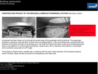 Building construction
tranport buildings




   CONSTRUCTION PROJECT OF THE NEW BAIX LLOBREGAT INTERMODAL STATION (Barcelona, Spain)




   A proposal has been drawn up to promote the central area of the passenger and bus terminal. The passenger
   building is a spacious shell, the floor of which forms an elliptical figure, 110m at its widest axis, coinciding with the
   direction of the tracks and 85m at its shortest axis, 15m high from level 6.00 which is where the building descends
   down to the platforms. It is illuminated centrally by a large oculus, 50m in diameter which allows in natural light
   and is screened using slats at a 45º angle.

   The building is finished with a metallic look, in keeping with the basic metal character of the transport systems
   which it houses. Glass will also be used for its transparency and clean look.




Team work: AYESA (Agua y Estructuras S.A.) & César Portela arch.
Type of work: Project
Location: El Prat de Llobregat (Barcelona)
Completion Date: 2010
Constructed area: 11.063 m2
 