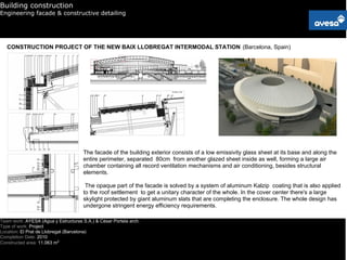 Building construction
Engineering facade & constructive detailing




   CONSTRUCTION PROJECT OF THE NEW BAIX LLOBREGAT INTERMODAL STATION (Barcelona, Spain)




                                      The facade of the building exterior consists of a low emissivity glass sheet at its base and along the
                                      entire perimeter, separated 80cm from another glazed sheet inside as well, forming a large air
                                      chamber containing all record ventilation mechanisms and air conditioning, besides structural
                                      elements.

                                       The opaque part of the facade is solved by a system of aluminum Kalzip coating that is also applied
                                      to the roof settlement to get a unitary character of the whole. In the cover center there's a large
                                      skylight protected by giant aluminum slats that are completing the enclosure. The whole design has
                                      undergone stringent energy efficiency requirements.

Team work: AYESA (Agua y Estructuras S.A.) & César Portela arch.
Type of work: Project
Location: El Prat de Llobregat (Barcelona)
Completion Date: 2010
Constructed area: 11.063 m2
 