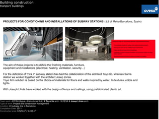 Building construction
tranport buildings




   PROJECTS FOR CONDITIONING AND INSTALLATIONS OF SUBWAY STATIONS ( L9 of Metro Barcelona, Spain)




   FIRA II                                                      SARRIÀ


   The aim of these projects is to define the finishing materials, furniture,
   equipment and installations (electrical, heating, ventilation, security...)

   For the definition of "Fira II" subway station has had the collaboration of the architect Toyo Ito, whereas Sarrià
   station we worked together with the architect Josep Llinàs.
   Toyo Ito's solution is based on the choice of materials for floors and walls inspired by water, its textures, colors and
   lights.

   With Joseph Llinàs have worked with the design of lamps and ceilings, using prefabricated plastic art.



Team work: AYESA (Agua y Estructuras S.A.) & Toyo Ito arch. / AYESA & Josep Llinàs arch.
Type of work: Project and construction management
Location: L9 subway line in Barcelona
Completion Date: 2011
Constructed area: 6.529 m2 / 9.492 m2
 