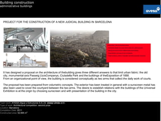 Building construction
administrative buildings




   PROJECT FOR THE CONSTRUCTION OF A NEW JUDICIAL BUILDING IN BARCELONA




   It has designed a proposal on the architecture of thebuilding gives three different answers to that limit urban fabric: the old
   city, monumental axis Passeig LluísCompanys, Ciutadella Park and the buildings of theExposition of 1888.
   From an organizational point of view, the building is considered conceptually as two arms that collect the daily work of courts.

   The proposal has been prepared from volumetric concepts. The exterior has been treated in general with a sunscreen metal has
   also been used to cover the courtyard between the two arms. The desire to establish relations with the buildings of the Universal
   Exhibition is at the origin by choosing sunscreen and with presentation of the building in the city.



Team work: AYESA (Agua y Estructuras S.A.) & Josep Llinàs arch.
Type of work: Architectural competition: second prize
Location: Barcelona
Completion Date: 2011
Constructed area: 52.895 m2
 