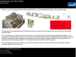 Landscaping and urban design
public spaces




   PROJECT FOR THE URBANIZATION AND LANDSCAPING OF THE MENENDEZ PELAYO PARK, BARCELONA.




   The proposed for the redevelopment of the Gardens presents a program of urban garden with various scenarios and a great
   multifuncionality.

   The axis vertebra is a visual space on the city to the sea. This viewpoint is kept with the original topography integration in the
   new gardens. The green space and the main route are the center of the garden, this fact organizes the terrace system and gives
   it a strong character as well as it releases the areas around us where outdoor activities are carried out at the same time as
   allowing overcome the existing height of 11.5m between the two streets taht border the gardens.

   Thus this large square becomes a balcony on the top of Travesera street and covers the entrance to the parking lot while it
   physically separates it from the street.


Team work: AYESA (Agua y Estructuras S.A.)
Type of work: base design and working project
Location: Barcelona
Completion Date: 2009
Performance area: 3.230 m2
 