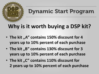 Why is it worth buying a DSP kit? 
•The kit „A”contains 150% discount for 4 years up to 10% percent of each purchase 
•The kit „B”contains 130% discount for 3 years up to 10% percent of each purchase 
•The kit „C”contains 110% discount for2 years up to 10% percent of each purchase  