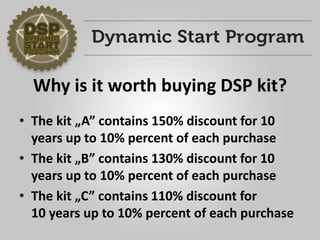 Why is it worth buying DSP kit? 
•The kit „A”contains 150% discount for 10 years up to 10% percent of each purchase 
•The kit „B”contains 130% discount for 10 years up to 10% percent of each purchase 
•The kit „C”contains 110% discount for10 years up to 10% percent of each purchase  