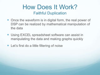 How Does It Work?
Faithful Duplication
 Once the waveform is in digital form, the real power of
DSP can be realized by mathematical manipulation of
the data
 Using EXCEL spreadsheet software can assist in
manipulating the data and making graphs quickly
 Let’s first do a little filtering of noise
 