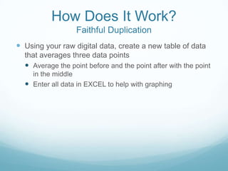 How Does It Work?
Faithful Duplication
 Using your raw digital data, create a new table of data
that averages three data points
 Average the point before and the point after with the point
in the middle
 Enter all data in EXCEL to help with graphing
 