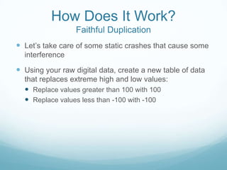How Does It Work?
Faithful Duplication
 Let’s take care of some static crashes that cause some
interference
 Using your raw digital data, create a new table of data
that replaces extreme high and low values:
 Replace values greater than 100 with 100
 Replace values less than -100 with -100
 