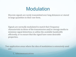Modulation
Discrete signals are rarely transmitted over long distances or stored
in large quantities in their raw form.
Signals are normally modulated to match their frequency
characteristic to those of the transmission and/or storage media to
minimize signal distortion, to utilize the available bandwidth
efficiently, or to ensure that the signal have some desirable
properties.
Two application areas where the idea of modulation is extensively used
are:
1. telecommunications
 
