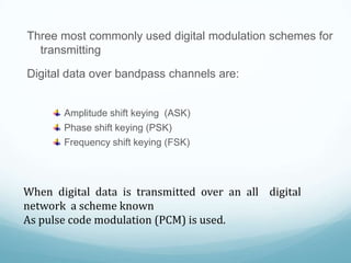 Three most commonly used digital modulation schemes for
transmitting
Digital data over bandpass channels are:
Amplitude shift keying (ASK)
Phase shift keying (PSK)
Frequency shift keying (FSK)
When digital data is transmitted over an all digital
network a scheme known
As pulse code modulation (PCM) is used.
 