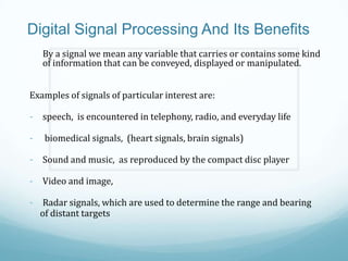 Digital Signal Processing And Its Benefits
By a signal we mean any variable that carries or contains some kind
of information that can be conveyed, displayed or manipulated.
Examples of signals of particular interest are:
- speech, is encountered in telephony, radio, and everyday life
- biomedical signals, (heart signals, brain signals)
- Sound and music, as reproduced by the compact disc player
- Video and image,
- Radar signals, which are used to determine the range and bearing
of distant targets
 