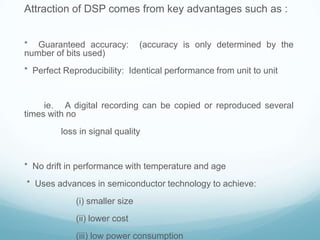 Attraction of DSP comes from key advantages such as :
* Guaranteed accuracy: (accuracy is only determined by the
number of bits used)
* Perfect Reproducibility: Identical performance from unit to unit
ie. A digital recording can be copied or reproduced several
times with no
loss in signal quality
* No drift in performance with temperature and age
* Uses advances in semiconductor technology to achieve:
(i) smaller size
(ii) lower cost
(iii) low power consumption
 
