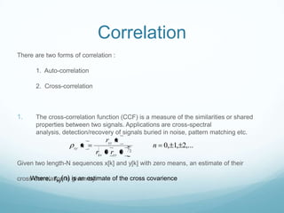 Correlation
There are two forms of correlation :
1. Auto-correlation
2. Cross-correlation
1. The cross-correlation function (CCF) is a measure of the similarities or shared
properties between two signals. Applications are cross-spectral
analysis, detection/recovery of signals buried in noise, pattern matching etc.
Given two length-N sequences x[k] and y[k] with zero means, an estimate of their
cross-correlation is given by:
,...2,1,0
00 2
1 n
rr
nr
n
yyxx
xy
xy
Where, rxy(n) is an estimate of the cross covarience
 