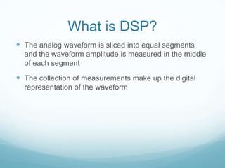 What is DSP?
 The analog waveform is sliced into equal segments
and the waveform amplitude is measured in the middle
of each segment
 The collection of measurements make up the digital
representation of the waveform
 