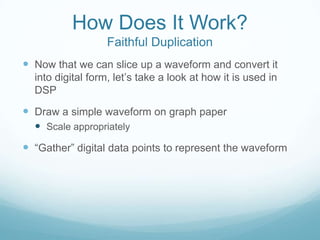 How Does It Work?
Faithful Duplication
 Now that we can slice up a waveform and convert it
into digital form, let’s take a look at how it is used in
DSP
 Draw a simple waveform on graph paper
 Scale appropriately
 “Gather” digital data points to represent the waveform
 