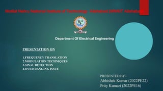 PRESENTATION ON
1.FREQUENCY TRANSLATION
2.MODULATION TECHNIQUES
3.SINAL DETECTION
4.OVER RANGING ISSUE
Motilal Nehru National Institute of Technology Allahabad (MNNIT Allahabad)
Department Of Electrical Engineering
PRESENTED BY:-
Abhishek Kumar (2022PE22)
Prity Kumari (2022PE16)
 