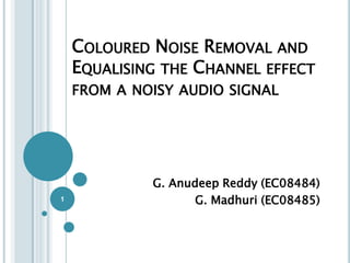 COLOURED NOISE REMOVAL AND
    EQUALISING THE CHANNEL EFFECT
    FROM A NOISY AUDIO SIGNAL




             G. Anudeep Reddy (EC08484)
1                   G. Madhuri (EC08485)
 