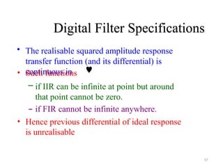 Digital Filter Specifications
17
• The realisable squared amplitude response
transfer function (and its differential) is
continuous in
• Such functions 
– if IIR can be infinite at point but around
that point cannot be zero.
– if FIR cannot be infinite anywhere.
• Hence previous differential of ideal response
is unrealisable
 