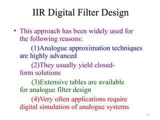IIR Digital Filter Design
25
• This approach has been widely used for
the following reasons:
(1)Analogue approximation techniques
are highly advanced
(2)They usually yield closed-
form solutions
(3)Extensive tables are available
for analogue filter design
(4)Very often applications require
digital simulation of analogue systems
 