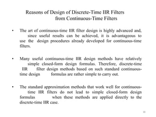 Reasons of Design of Discrete-Time IIR Filters
from Continuous-Time Filters
30
• The art of continuous-time IIR filter design is highly advanced and,
since useful results can be achieved, it is advantageous to
use the design procedures already developed for continuous-time
filters.
• Many useful continuous-time IIR design methods have relatively
simple closed-form design formulas. Therefore, discrete-time
IIR filter design methods based on such standard continuous-
time design formulas are rather simple to carry out.
• The standard approximation methods that work well for continuous-
time IIR filters do not lead to simple closed-form design
formulas when these methods are applied directly to the
discrete-time IIR case.
 