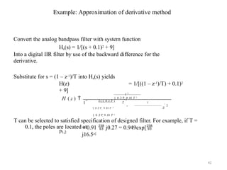 Example: Approximation of derivative method
Convert the analog bandpass filter with system function
Ha(s) = 1/[(s + 0.1)2 + 9]
Into a digital IIR filter by use of the backward difference for the
derivative.
Substitute for s = (1 – z-1)/T into Ha(s) yields
H(z) = 1/[((1 – z-1)/T) + 0.1)2
+ 9]
H ( z ) 
T 2
1  0 .2 T  9 .01 T 2
 1
1 
2 ( 1  0 .1 T ) z
 1
z
 2
1  0 .2 T  9 .01 T 2
1  0 .2 T  9 .01 T 2
T can be selected to satisfied specification of designed filter. For example, if T =
0.1, the poles are located at
p1,2
= 0.91  j0.27 = 0.949exp[
j16.5o]
42
 
