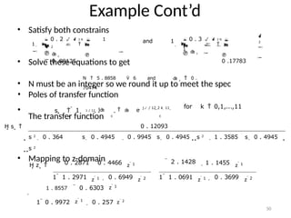  1 
Example Cont’d
• Satisfy both constrains

2


1     

and 1     








 0 . 3   2 N 
1
 c 
0 .89125
  c

0 .17783
• Solve these equations to get
 0 . 2   2 N  1
 2
N  5 . 8858  6 and  c
 0 .
70474
sk  
• N must be an integer so we round it up to meet the spec
• Poles of transfer function
• 1 / 12 j    e
 j / 12 2 k  11 
c c
for k  0,1,...,11
The transfer function
H s   0 . 12093
 0 . 9945 s  0 . 4945 s 2
 1 . 3585 s  0 . 4945 
s 2
 0 . 364 s  0 . 4945
s 2
• Mapping to z-domain
H z   0 . 2871  0 . 4466 z  1  2 . 1428  1 . 1455 z  1

z  1
50
1  1 . 2971  0 . 6949 z  2 1  1 . 0691 z  1  0 . 3699 z  2
1 . 8557  0 . 6303 z  1

z  1
1  0 . 9972  0 . 257 z  2
 