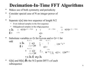 6
2
rk
N
N
rk
N / 2
N
Decimation-In-Time FFT Algorithms
• Makes use of both symmetry and periodicity
• Consider special case of N an integer power of
2
• Separate x[n] into two sequence of length N/2
– Even indexed samples in the first sequence
– Odd indexed samples in the other sequence
X k
 
N  1
 x[n]e
n  0
 j2  / N kn
N  1

x[n
]e
n
even

 j2  / N kn
N  1
 x[n]e
n odd

 j 2  / N kn
• Substitute variables n=2r for n even and n=2r+1 for
odd N / 2  1
X k
 

r  0
x[2
r ]W
 1]W
2 r  1 k
N / 2  1
 
x[2 r
r  0
N / 2
 1
N / 2  1
 
r  0
x[2
r ]W
N
r  0
N / 2
 W k
 x[2 r  1]W rk
k
 G k   W H k

• G[k] and H[k] are the N/2-point DFT’s of each
subsequence
 