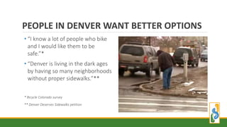 • “I know a lot of people who bike
and I would like them to be
safe.”*
• “Denver is living in the dark ages
by having so many neighborhoods
without proper sidewalks.”**
* Bicycle Colorado survey
** Denver Deserves Sidewalks petition
PEOPLE IN DENVER WANT BETTER OPTIONS
 