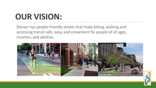 OUR VISION:
Denver has people-friendly streets that make biking, walking and
accessing transit safe, easy, and convenient for people of all ages,
incomes, and abilities.
 