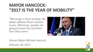 MAYOR HANCOCK:
“2017 IS THE YEAR OF MOBILITY”
“We’ve got a short window. We
better address these mobility
issues. Otherwise, people are
going to leave the city faster
than they came.”
Denver Mayor Michael Hancock
February 20, 2017
 