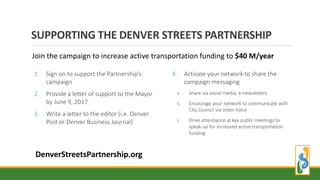 SUPPORTING THE DENVER STREETS PARTNERSHIP
1. Sign on to support the Partnership’s
campaign
2. Provide a letter of support to the Mayor
by June 9, 2017
3. Write a letter to the editor (i.e. Denver
Post or Denver Business Journal)
4. Activate your network to share the
campaign messaging
a. Share via social media, e-newsletters
b. Encourage your network to communicate with
City Council via Voter Voice
c. Drive attendance at key public meetings to
speak up for increased active transportation
funding
DenverStreetsPartnership.org
Join the campaign to increase active transportation funding to $40 M/year
 