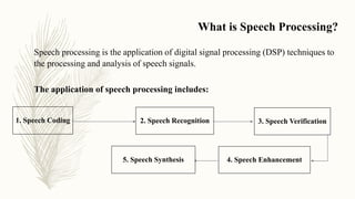 What is Speech Processing?
1. Speech Coding 2. Speech Recognition 3. Speech Verification
4. Speech Enhancement5. Speech Synthesis
Speech processing is the application of digital signal processing (DSP) techniques to
the processing and analysis of speech signals.
The application of speech processing includes:
 
