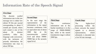 Information Rate of the Speech Signal
First Stage
The discrete symbol
information rate in the raw
message text is rather low
(about 50 bits per second
corresponding to about 8
sounds per second, where
each sound is one of the
about 50 distinct
symbols). After the
language code conversion,
with the inclusion of
prosody information, the
information rate rises to
about 200 bps.
Second Stage
In the next stage the
representation of the
information in the signal
becomes continuous with
an equivalent rate of about
2000 bps at the
neuromuscular control
level and about 30000-
50000 bps at the acoustic
signal level.
Third Stage
The continuous
information rate at the
basilar membrane is in the
range of 30000-500000
bps, while at the neural
transduction stage is about
2000 bps.
Fourth Stage
The higher-level
processing within the
brain converts the neural
signals to a discrete
representation, which
ultimately is decoded into
a low bit rate message.
 