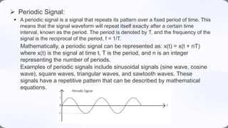  A periodic signal is a signal that repeats its pattern over a fixed period of time. This
means that the signal waveform will repeat itself exactly after a certain time
interval, known as the period. The period is denoted by T, and the frequency of the
signal is the reciprocal of the period, f = 1/T.
 Periodic Signal:
Examples of periodic signals include sinusoidal signals (sine wave, cosine
wave), square waves, triangular waves, and sawtooth waves. These
signals have a repetitive pattern that can be described by mathematical
equations.
Mathematically, a periodic signal can be represented as: x(t) = x(t + nT)
where x(t) is the signal at time t, T is the period, and n is an integer
representing the number of periods.
 