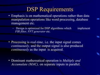 DSP Requirements
• Emphasis is on mathematical operations rather than data
manipulation operations like word processing, database
management etc.
– Design is optimized for DSP algorithms which implement
FIR filter, FFT generator etc.
• Processing is real-time, i.e. the input signal comes
continuously, and the output signal is also produced
continuously as the input is acquired.
• Dominant mathematical operation is Multiply and
Accumulate (MAC), on separate inputs in parallel.
 