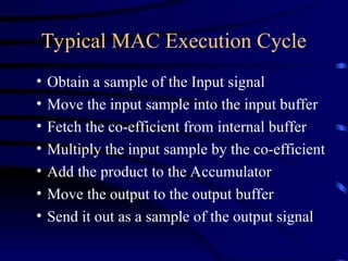 Typical MAC Execution Cycle
• Obtain a sample of the Input signal
• Move the input sample into the input buffer
• Fetch the co-efficient from internal buffer
• Multiply the input sample by the co-efficient
• Add the product to the Accumulator
• Move the output to the output buffer
• Send it out as a sample of the output signal
 
