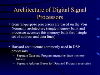 Architecture of Digital Signal
Processors
• General-purpose processors are based on the Von
Neumann architecture (single memory bank and
processor accesses this memory bank thro’ single
set of address and data lines)
• Harvard architecture commonly used in DSP
processors
– Separate Data and Program memories (two memory
banks)
– Separate Address Buses for Data and Program memories
 