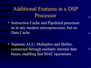 Additional Features in a DSP
Processor
• Instruction Cache and Pipelined processor
as in any modern microprocessor, but no
Data Cache
• Separate ALU, Multiplier and Shifter,
connected through multiple internal data
buses, enabling fast MAC operations
 