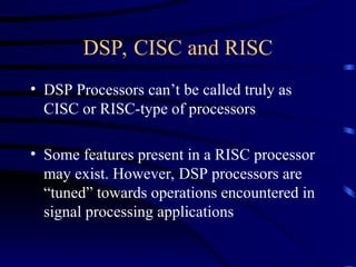 DSP, CISC and RISC
• DSP Processors can’t be called truly as
CISC or RISC-type of processors
• Some features present in a RISC processor
may exist. However, DSP processors are
“tuned” towards operations encountered in
signal processing applications
 