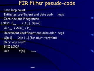 FIR Filter pseudo-code
Load loop count
Initialize coefficient and data addr regs
Zero Acc and P registers
LOOP: Pnew = A[i] . X[n-i]
Accnew = ACCold + Pold
Decrement coefficient and data addr regs
X[n-i] X[n-i-1] {for next iteration}
Decr loop count
BNZ LOOP
Acc Y[n]
 