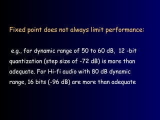 Fixed point does not always limit performance:
e.g., for dynamic range of 50 to 60 dB, 12 -bit
quantization (step size of -72 dB) is more than
adequate. For Hi-fi audio with 80 dB dynamic
range, 16 bits (-96 dB) are more than adequate
 