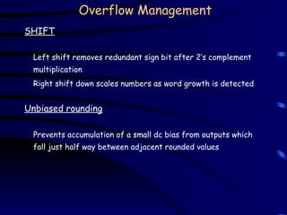 Overflow Management
SHIFT
Left shift removes redundant sign bit after 2’s complement
multiplication
Right shift down scales numbers as word growth is detected
Unbiased rounding
Prevents accumulation of a small dc bias from outputs which
fall just half way between adjacent rounded values
 