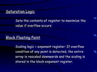 Saturation Logic
Sets the contents of register to maximize the
value if overflow occurs
Block Floating Point
Scaling logic + exponent register: If overflow
condition of any point is detected, the entire
array is rescaled downwards and the scaling is
stored in the block exponent register.
 