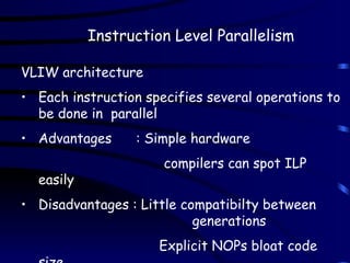 Instruction Level Parallelism
VLIW architecture
• Each instruction specifies several operations to
be done in parallel
• Advantages : Simple hardware
compilers can spot ILP
easily
• Disadvantages : Little compatibilty between
generations
Explicit NOPs bloat code
 