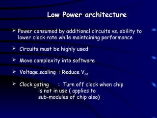 Low Power architecture
 Power consumed by additional circuits vs. ability to
lower clock rate while maintaining performance
 Circuits must be highly used
 Move complexity into software
 Voltage scaling : Reduce Vdd
 Clock gating : Turn off clock when chip
is not in use ( applies to
sub-modules of chip also)
 