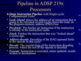 Pipeline in ADSP 219x
Processors
6-Stage Instruction Pipeline with Single-cycle
Computational Units:
• Look-Ahead: places the address of an instruction that is
going to be executed several cycles down the road, on
the program-memory address (PMA) bus
• Pre-fetch: Pre-fetches an instruction if the instruction
is already in the instruction cache
• Fetch: Fetches the instruction that was “looked ahead”
2 cycles ago
• Address-decode: Decoding of the DAG operand fields
in the opcode in this cycle
• Decode: The second stage of the instruction decoding
process, where the rest of the opcode is decoded
• Execute: Instruction is executed, status updated, results
written to destinations
 