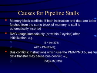  Memory block conflicts: If both instruction and data are to be
fetched from the same block of memory, a stall is
automatically inserted
 DAG usage immediately (or within 2 cycles) after
initialization. e.g.
 I2 = 0x1234;
 AX0 = DM(I2,M2);
 Bus conflicts: Instructions which use the PMA/PMD buses for
data transfer may cause bus conflict. e.g.
 PM(I5,M7)=M3;
Causes for Pipeline Stalls
 