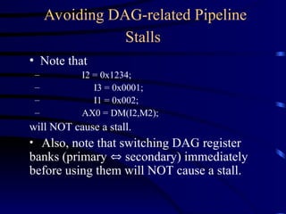 Avoiding DAG-related Pipeline
Stalls
• Note that
– I2 = 0x1234;
– I3 = 0x0001;
– I1 = 0x002;
– AX0 = DM(I2,M2);
will NOT cause a stall.
• Also, note that switching DAG register
banks (primary  secondary) immediately
before using them will NOT cause a stall.
 