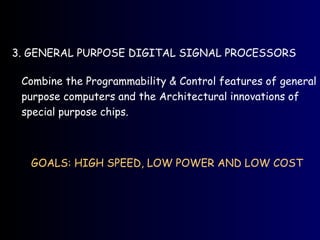 3. GENERAL PURPOSE DIGITAL SIGNAL PROCESSORS
Combine the Programmability & Control features of general
purpose computers and the Architectural innovations of
special purpose chips.
GOALS: HIGH SPEED, LOW POWER AND LOW COST
 